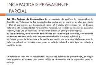 INCAPACIDAD PERMANENTE
PARCIAL
Art. 31.- Factores de Ponderación.- En el momento de calificar la incapacidad, la
Comisión de Valuación de las Incapacidades podrá elevar hasta en un diez por ciento
(10%) el porcentaje de incapacidad para el trabajo, determinado en el Cuadro
Valorativo de Incapacidades Permanentes Parciales. Se tendrán en cuenta los siguientes
factores, cada uno de los cuales se valorará hasta en un cinco por ciento (5%):
a) Tipo de trabajo, cuya ejecución está limitada por la lesión que se califica, considerando
las edades extremas de la vida productiva en relación al trabajo habitual; y,
b) Escaso grado de instrucción y formación en función de su aptitud defensiva para la
vida, capacidad de readaptación para su trabajo habitual u otro tipo de trabajo y
condición social.
La valoración total de la incapacidad, incluido los factores de ponderación, en ningún
caso superará el ochenta por ciento (80%) de disminución de la capacidad para el
trabajo.
 
