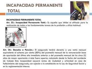 INCAPACIDAD PERMANENTE
TOTAL
INCAPACIDAD PERMANENTE TOTAL
Art. 33.- Incapacidad Permanente Total.- Es aquella que inhibe al afiliado para la
realización de todas o las fundamentales tareas de la profesión u oficio habitual.
Art. 34.- Derecho a Pensión.- El asegurado tendrá derecho a una renta mensual
equivalente al ochenta por ciento (80%) del promedio mensual de la remuneración base
de aportación del último año inmediato anterior o del promedio mensual de los cinco (5)
años de mayor aportación si éste fuere superior, calculada desde la fecha del accidente
de trabajo Esta incapacidad causará rentas de viudedad y orfandad en caso de
fallecimiento del asegurado, con sujeción a lo establecido en la Ley de Seguridad Social y
en la reglamentación interna.
 