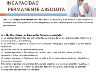 INCAPACIDAD
PERMANENTE ABSOLUTA
Art. 35.- Incapacidad Permanente Absoluta.- Es aquella que le inhabilita por completo al
afiliado para toda profesión u oficio requiriendo de otra persona para su cuidado y atención
permanentes.
Art. 36.- Otras Causas de Incapacidad Permanente Absoluta.-
a) La pérdida total de las dos extremidades superiores; de las dos extremidades inferiores; o
de una superior y otra inferior;
b) La alteración orgánica o funcional que produzca: hemiplejía, cuadriplejía o grave ataxia
locomotriz;
c) Pérdida total de la visión de ambos ojos;
d) Lesiones orgánicas o funcionales del cerebro tales como: psicosis crónicas, manías,
demencia crónica y estados análogos;
e) Lesiones orgánicas o funcionales del corazón y de los aparatos respiratorio y circulatorio,
de carácter incurable;
f) Lesiones orgánicas o funcionales del aparato digestivo o urinario de carácter incurable; y,
g) Otras alteraciones o lesiones de carácter definitivo que por su naturaleza no permitan
desempeñar actividad laboral rentable.
 