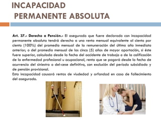 INCAPACIDAD
PERMANENTE ABSOLUTA
Art. 37.- Derecho a Pensión.- El asegurado que fuere declarado con incapacidad
permanente absoluta tendrá derecho a una renta mensual equivalente al ciento por
ciento (100%) del promedio mensual de la remuneración del último año inmediato
anterior; o del promedio mensual de los cinco (5) años de mayor aportación, si éste
fuere superior, calculada desde la fecha del accidente de trabajo o de la calificación
de la enfermedad profesional u ocupacional, renta que se pagará desde la fecha de
ocurrencia del siniestro o del-cese definitivo, con exclusión del período subsidiado y
de pensión provisional.
Esta incapacidad causará rentas de viudedad y orfandad en caso de fallecimiento
del asegurado.
 
