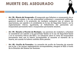 MUERTE DEL ASEGURADO
 Art. 38.- Muerte del Asegurado.- El asegurado que falleciere a consecuencia de un
accidente de trabajo o de una enfermedad profesional u ocupacional calificada,
generará derecho a la prestación de montepío cualquiera sea el número de
aportaciones, con sujeción a lo establecido en la Ley de Seguridad Social y en la
reglamentación interna. Igualmente, al fallecimiento del pensionista por
incapacidad permanente total o incapacidad permanente absoluta.
 Art. 39.- Derecho a Pensión de Montepío.- Las pensiones de viudedad y orfandad
se concederán con sujeción a los porcentajes fijados en la Ley de Seguridad Social
y en la normativa interna del IESS y se calcularán sobre la renta de incapacidad
permanente total que le habría correspondido al causante al momento de su
muerte, aún cuando no hubiera recibido dicha pensión.
 Art. 40.- Auxilio de Funerales.- La concesión de auxilio de funerales de acuerdo
pon la ley y las normas reglamentarias correspondientes, otorgará el IESS a través
de la Dirección del Sistema de Pensiones.
 