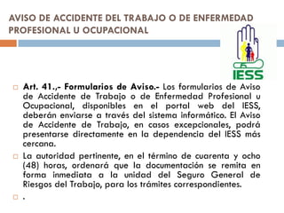 AVISO DE ACCIDENTE DEL TRABAJO O DE ENFERMEDAD
PROFESIONAL U OCUPACIONAL
 Art. 41.,- Formularios de Aviso.- Los formularios de Aviso
de Accidente de Trabajo o de Enfermedad Profesional u
Ocupacional, disponibles en el portal web del IESS,
deberán enviarse a través del sistema informático. El Aviso
de Accidente de Trabajo, en casos excepcionales, podrá
presentarse directamente en la dependencia del IESS más
cercana.
 La autoridad pertinente, en el término de cuarenta y ocho
(48) horas, ordenará que la documentación se remita en
forma inmediata a la unidad del Seguro General de
Riesgos del Trabajo, para los trámites correspondientes.
 .
 