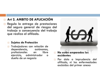 Art 2. AMBITO DE APLICACIÓN
 Regula la entrega de prestaciones
del seguro general de riesgos del
trabajo a consecuencia del trabajo
que realiza el afiliado.
 Sujetos de Protección
 Trabajadores con relación de
dependencia, autónomos,
profesionales en libre
ejercicio, administrador o
dueño de un negocio
 No están amparados los
accidentes
 Por dolo o imprudencia del
afiliado, ni las enfermedades
excluidas del primer anexo
 