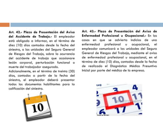 Art. 42.- Plazo de Presentación del Aviso
del Accidente de Trabajo.- El empleador
está obligado a informar, en el término de
diez (10) días contados desde la fecha del
siniestro, a las unidades del Seguro General
de Riesgos del Trabajo, sobre la ocurrencia
del accidente de trabajo que ocasionare
lesión corporal, perturbación funcional o
muerte del trabajador asegurado.
Adicionalmente, en el término de treinta (30)
días, contados a partir de la fecha del
siniestro, el empleador deberá presentar
todos los documentos habilitantes para la
calificación del siniestro.
Art. 43.- Plazo de Presentación del Aviso de
Enfermedad Profesional u Ocupacional.- En los
casos en que se advierta indicios de una
enfermedad profesional u ocupacional, el
empleador comunicará a las unidades del Seguro
General de Riesgos del Trabajo, mediante el aviso
de enfermedad profesional u ocupacional, en el
término de diez (10) días, contados desde la fecha
de realizado el Diagnóstico Médico Presuntivo
Inicial por parte del médico de la empresa.
 