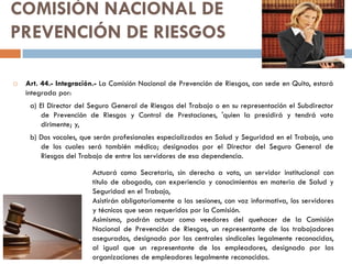 COMISIÓN NACIONAL DE
PREVENCIÓN DE RIESGOS
 Art. 44.- Integración.- La Comisión Nacional de Prevención de Riesgos, con sede en Quito, estará
integrada por:
a) El Director del Seguro General de Riesgos del Trabajo o en su representación el Subdirector
de Prevención de Riesgos y Control de Prestaciones, 'quien la presidirá y tendrá voto
dirimente; y,
b) Dos vocales, que serán profesionales especializados en Salud y Seguridad en el Trabajo, uno
de los cuales será también médico; designados por el Director del Seguro General de
Riesgos del Trabajo de entre los servidores de esa dependencia.
Actuará como Secretario, sin derecho a voto, un servidor institucional con
título de abogado, con experiencia y conocimientos en materia de Salud y
Seguridad en el Trabajo,
Asistirán obligatoriamente a las sesiones, con voz informativa, los servidores
y técnicos que sean requeridos por la Comisión.
Asimismo, podrán actuar como veedores del quehacer de la Comisión
Nacional de Prevención de Riesgos, un representante de los trabajadores
asegurados, designado por las centrales sindicales legalmente reconocidas,
al igual que un representante de los empleadores, designado por las
organizaciones de empleadores legalmente reconocidas.
 