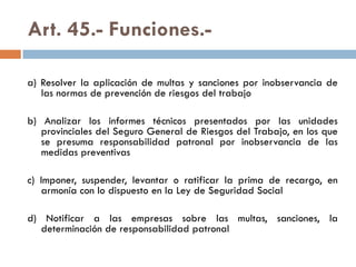 Art. 45.- Funciones.-
a) Resolver la aplicación de multas y sanciones por inobservancia de
las normas de prevención de riesgos del trabajo
b) Analizar los informes técnicos presentados por las unidades
provinciales del Seguro General de Riesgos del Trabajo, en los que
se presuma responsabilidad patronal por inobservancia de las
medidas preventivas
c) Imponer, suspender, levantar o ratificar la prima de recargo, en
armonía con lo dispuesto en la Ley de Seguridad Social
d) Notificar a las empresas sobre las multas, sanciones, la
determinación de responsabilidad patronal
 