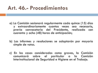 Art. 46.- Procedimientos
a) La Comisión sesionará regularmente cada quince (15) días
y extraordinariamente cuantas veces sea necesario,
previa convocatoria del Presidente, realizada con
cuarenta y ocho (48) horas de anticipación;
b) Los informes y resoluciones se adoptarán por mayoría
simple de votos.
c) En los casos considerados como graves, la Comisión
comunicará sobre el particular a la Comisión
Interinstitucional de Seguridad e Higiene en el Trabajo.
 