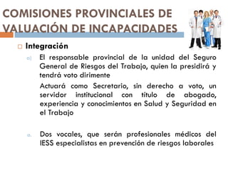 COMISIONES PROVINCIALES DE
VALUACIÓN DE INCAPACIDADES
 Integración
a) El responsable provincial de la unidad del Seguro
General de Riesgos del Trabajo, quien la presidirá y
tendrá voto dirimente
Actuará como Secretario, sin derecho a voto, un
servidor institucional con título de abogado,
experiencia y conocimientos en Salud y Seguridad en
el Trabajo
a. Dos vocales, que serán profesionales médicos del
IESS especialistas en prevención de riesgos laborales
 