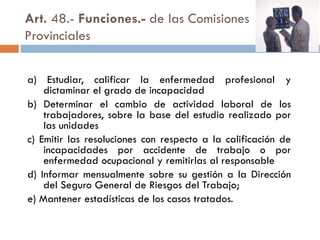 Art. 48.- Funciones.- de las Comisiones
Provinciales
a) Estudiar, calificar la enfermedad profesional y
dictaminar el grado de incapacidad
b) Determinar el cambio de actividad laboral de los
trabajadores, sobre la base del estudio realizado por
las unidades
c) Emitir las resoluciones con respecto a la calificación de
incapacidades por accidente de trabajo o por
enfermedad ocupacional y remitirlas al responsable
d) Informar mensualmente sobre su gestión a la Dirección
del Seguro General de Riesgos del Trabajo;
e) Mantener estadísticas de los casos tratados.
 