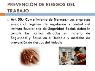 PREVENCIÓN DE RIESGOS DEL
TRABAJO
 Art. 50.- Cumplimiento de Normas.- Las empresas
sujetas al régimen de regulación y control del
Instituto Ecuatoriano de Seguridad Social, deberán
cumplir las normas dictadas en materia de
Seguridad y Salud en el Trabajo y medidas de
prevención de riesgos del trabajo
 