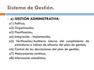 Sistema de Gestión.
 a) GESTIÓN ADMINISTRATIVA:
a1) Política;
a2) Organización;
a3) Planificación;
a4) Integración - Implantación;
a5) Verificación/Auditoría interna del cumplimiento de
estándares e índices de eficacia del plan de gestión;
a6) Control de las desviaciones del plan de gestión;
a7) Mejoramiento continuo;
a8) Información estadística.
 