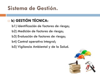 Sistema de Gestión.
 b) GESTIÓN TÉCNICA:
b1) Identificación de factores de riesgo;
b2) Medición de factores de riesgo;
b3) Evaluación de factores de riesgo;
b4) Control operativo integral;
b5) Vigilancia Ambiental y de la Salud.
 