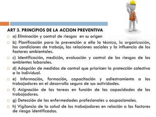 ART 3. PRINCIPIOS DE LA ACCION PREVENTIVA
 a) Eliminación y control de riesgos en su origen
 b) Planificación para la prevención a ella la técnica, la organización,
las condiciones de trabajo, las relaciones sociales y la influencia de los
factores ambientales.
 c) Identificación, medición, evaluación y control de los riesgos de los
ambientes laborales.
 d) Adopción de medidas de control que prioricen la protección colectiva
a la individual.
 e) Información, formación, capacitación y adiestramiento a los
trabajadores en el desarrollo seguro de sus actividades.
 f) Asignación de las tareas en función de las capacidades de los
trabajadores.
 g) Detección de las enfermedades profesionales u ocupacionales.
 h) Vigilancia de la salud de los trabajadores en relación a los factores
de riesgo identificados.
 