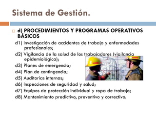 Sistema de Gestión.
 d) PROCEDIMIENTOS Y PROGRAMAS OPERATIVOS
BÁSICOS
d1) Investigación de accidentes de trabajo y enfermedades
profesionales;
d2) Vigilancia de la salud de los trabajadores (vigilancia
epidemiológica);
d3) Planes de emergencia;
d4) Plan de contingencia;
d5) Auditorías internas;
d6) Inspecciones de seguridad y salud;
d7) Equipos de protección individual y ropa de trabajo;
d8) Mantenimiento predictivo, preventivo y correctivo.
 