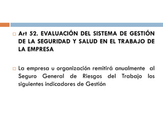  Art 52. EVALUACIÓN DEL SISTEMA DE GESTIÓN
DE LA SEGURIDAD Y SALUD EN EL TRABAJO DE
LA EMPRESA
 La empresa u organización remitirá anualmente al
Seguro General de Riesgos del Trabajo los
siguientes indicadores de Gestión
 