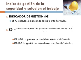 Índice de gestión de la
seguridad y salud en el trabajo
 INDICADOR DE GESTIÓN (IG)
 El IG calculará aplicando la siguiente fórmula:
 IG =
5 ∗ 𝐼𝐴𝑟𝑡+3 ∗𝐼𝑂𝑝𝑎𝑠+2 ∗𝐼𝐷𝑝𝑠+3 ∗𝐼𝐷𝑠+𝐼𝐸𝑛𝑡𝑠+4 ∗𝐼𝑂𝑠𝑒𝑎+4 ∗𝐼𝐶𝑎𝑖
22
 IG >80 La gestión se considera como satisfactoria
 IG<80 La gestión se considera como insatisfactoria .
 