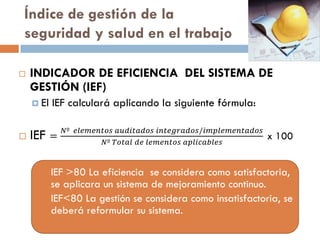 Índice de gestión de la
seguridad y salud en el trabajo
 INDICADOR DE EFICIENCIA DEL SISTEMA DE
GESTIÓN (IEF)
 El IEF calculará aplicando la siguiente fórmula:
 IEF =
𝑁º 𝑒𝑙𝑒𝑚𝑒𝑛𝑡𝑜𝑠 𝑎𝑢𝑑𝑖𝑡𝑎𝑑𝑜𝑠 𝑖𝑛𝑡𝑒𝑔𝑟𝑎𝑑𝑜𝑠/𝑖𝑚𝑝𝑙𝑒𝑚𝑒𝑛𝑡𝑎𝑑𝑜𝑠
𝑁º 𝑇𝑜𝑡𝑎𝑙 𝑑𝑒 𝑙𝑒𝑚𝑒𝑛𝑡𝑜𝑠 𝑎𝑝𝑙𝑖𝑐𝑎𝑏𝑙𝑒𝑠
x 100
 IEF >80 La eficiencia se considera como satisfactoria,
se aplicara un sistema de mejoramiento continuo.
 IEF<80 La gestión se considera como insatisfactoria, se
deberá reformular su sistema.
 