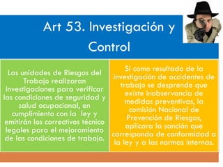 Art 53. Investigación y
Control
Las unidades de Riesgos del
Trabajo realizaran
investigaciones para verificar
las condiciones de seguridad y
salud ocupacional, en
cumplimiento con la ley y
emitirán los correctivos técnico
legales para el mejoramiento
de las condiciones de trabajo.
Si como resultado de la
investigación de accidentes de
trabajo se desprende que
existe inobservancia de
medidas preventivas, la
comisión Nacional de
Prevención de Riesgos,
aplicara la sanción que
corresponda de conformidad a
la ley y a las normas internas.
 