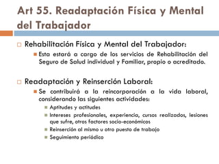 Art 55. Readaptación Física y Mental
del Trabajador
 Rehabilitación Física y Mental del Trabajador:
 Esta estará a cargo de los servicios de Rehabilitación del
Seguro de Salud individual y Familiar, propio o acreditado.
 Readaptación y Reinserción Laboral:
 Se contribuirá a la reincorporación a la vida laboral,
considerando las siguientes actividades:
 Aptitudes y actitudes
 Intereses profesionales, experiencia, cursos realizados, lesiones
que sufre, otros factores socio-económicos
 Reinserción al mismo u otro puesto de trabajo
 Seguimiento periódico
 