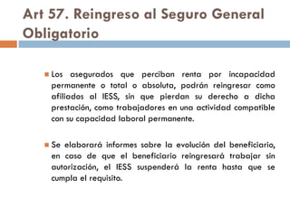 Art 57. Reingreso al Seguro General
Obligatorio
 Los asegurados que perciban renta por incapacidad
permanente o total o absoluta, podrán reingresar como
afiliados al IESS, sin que pierdan su derecho a dicha
prestación, como trabajadores en una actividad compatible
con su capacidad laboral permanente.
 Se elaborará informes sobre la evolución del beneficiario,
en caso de que el beneficiario reingresará trabajar sin
autorización, el IESS suspenderá la renta hasta que se
cumpla el requisito.
 