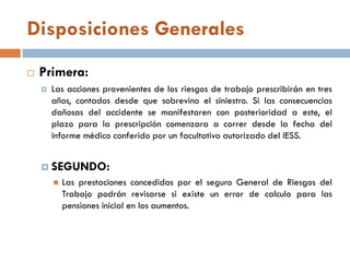 Disposiciones Generales
 Primera:
 Las acciones provenientes de los riesgos de trabajo prescribirán en tres
años, contados desde que sobrevino el siniestro. Si las consecuencias
dañosas del accidente se manifestaren con posterioridad a este, el
plazo para la prescripción comenzara a correr desde la fecha del
informe médico conferido por un facultativo autorizado del IESS.
 SEGUNDO:
 Las prestaciones concedidas por el seguro General de Riesgos del
Trabajo podrán revisarse si existe un error de calculo para las
pensiones inicial en los aumentos.
 