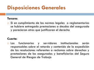 Disposiciones Generales
Tercera:
 Si en cumplimiento de las normas legales o reglamentarias
se hubiere entregado prestaciones a deudos del asegurado
y parecieran otros que justificaren el derecho
Cuarta:
 Los funcionarios y servidores institucionales serán
responsables sobre el retardo y contenido de la expedición
de las resoluciones referentes a reclamos sobre derechos y
prestaciones de los asegurados y beneficiarios del Seguro
General de Riesgos de Trabajo
 