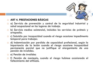  ART 4. PRESTACIONES BÁSICAS
 a) Servicio de prevención y control de la seguridad industrial y
salud ocupacional en los lugares de trabajo.
 b) Servicio medico asistencial, incluidos los servicios de prótesis y
ortopedia.
 c) Subsidio por incapacidad cuando el riesgo ocasione impedimento
temporal para trabajar.
 d) Indemnización por perdida de capacidad profesional, según la
importancia de la lesión cuando el riesgo ocasione incapacidad
permanente parcial que no justifique el otorgamiento de una
pensión de invalidez.
 e) Pensión de invalidez
 f) Pensión de montepio, cuando el riesgo hubiese ocasionado el
fallecimiento del afiliado.
 