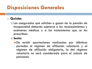 Disposiciones Generales
 Quinta:
 Los asegurados que soliciten o gocen de la pensión de
incapacidad deberán sujetarse a los reconocimientos y
exámenes médicos y a los tratamientos que se les
prescriben.
 Sexta:
 De existir aportaciones realizadas por idénticos
periodos al régimen de afiliación voluntaria y al
régimen de afiliación obligatoria, la del régimen
voluntario no será considerada para el calculo de
pensiones
 