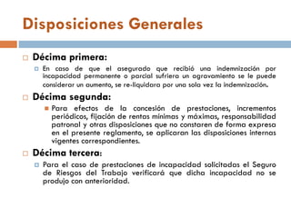 Disposiciones Generales
 Décima primera:
 En caso de que el asegurado que recibió una indemnización por
incapacidad permanente o parcial sufriera un agravamiento se le puede
considerar un aumento, se re-liquidara por una sola vez la indemnización.
 Décima segunda:
 Para efectos de la concesión de prestaciones, incrementos
periódicos, fijación de rentas mínimas y máximas, responsabilidad
patronal y otras disposiciones que no constaren de forma expresa
en el presente reglamento, se aplicaran las disposiciones internas
vigentes correspondientes.
 Décima tercera:
 Para el caso de prestaciones de incapacidad solicitadas el Seguro
de Riesgos del Trabajo verificará que dicha incapacidad no se
produjo con anterioridad.
 