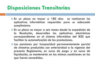 Disposiciones Transitorias
 En un plazo no mayor a 180 días se realizaran los
aplicativos informáticos requeridos para su adecuado
cumplimiento.
 En un plazo no mayor a seis meses desde la expedición de
la Resolución, desarrollen los aplicativos electrónicos
correspondientes en el sistema informático del IESS que
faciliten la automatización de las prestaciones.
 Las pensiones por incapacidad permanentemente parcial
de siniestros producidos con anterioridad a la vigencia del
presente Reglamento, en curso de pago y en curso de
liquidación, se mantendrán en las mismas condiciones en las
que fueron concedidas.
 