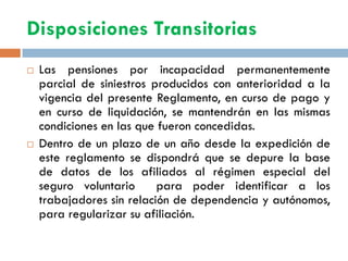Disposiciones Transitorias
 Las pensiones por incapacidad permanentemente
parcial de siniestros producidos con anterioridad a la
vigencia del presente Reglamento, en curso de pago y
en curso de liquidación, se mantendrán en las mismas
condiciones en las que fueron concedidas.
 Dentro de un plazo de un año desde la expedición de
este reglamento se dispondrá que se depure la base
de datos de los afiliados al régimen especial del
seguro voluntario para poder identificar a los
trabajadores sin relación de dependencia y autónomos,
para regularizar su afiliación.
 