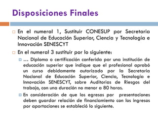 Disposiciones Finales
 En el numeral 1, Sustituir CONESUP por Secretaria
Nacional de Educación Superior, Ciencia y Tecnología e
Innovación SENESCYT
 En el numeral 3 sustituir por lo siguiente:
 … Diploma o certificación conferida por una institución de
educación superior que indique que el profesional aprobó
un curso debidamente autorizado por la Secretaria
Nacional de Educación Superior, Ciencia, Tecnología e
Innovación SENESCYT, sobre Auditorias de Riesgos del
trabajo, con una duración no menor a 80 horas.
 En consideración de que los egresos por presentaciones
deben guardar relación de financiamiento con los ingresos
por aportaciones se estableció lo siguiente.
 