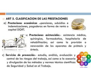  ART 5. CLASIFICACION DE LAS PRESTACIONES
a) Prestaciones económicas .-pensiones, subsidios e
indemnizaciones, pagaderas en forma de renta o
capital DGRT.
b) Prestaciones asistenciales.- asistencia médica,
quirúrgica, farmacéutica, hospitalaria de
rehabilitación; así como la provisión o
renovación de los aparatos de prótesis y
órtesis.
c) Servicios de prevención.- estudio, análisis, evaluación y
control de los riesgos del trabajo, así como a la asesoría
y divulgación de los métodos y normas técnico científicas
de Seguridad y Salud en el Trabajo.
 
