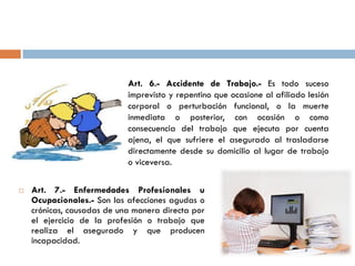  Art. 7.- Enfermedades Profesionales u
Ocupacionales.- Son las afecciones agudas o
crónicas, causadas de una manera directa por
el ejercicio de la profesión o trabajo que
realiza el asegurado y que producen
incapacidad.
Art. 6.- Accidente de Trabajo.- Es todo suceso
imprevisto y repentino que ocasione al afiliado lesión
corporal o perturbación funcional, o la muerte
inmediata o posterior, con ocasión o como
consecuencia del trabajo que ejecuta por cuenta
ajena, el que sufriere el asegurado al trasladarse
directamente desde su domicilio al lugar de trabajo
o viceversa.
 