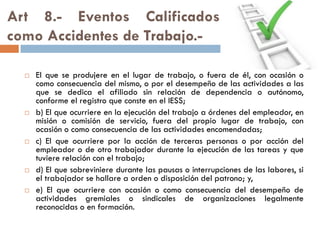 Art 8.- Eventos Calificados
como Accidentes de Trabajo.-
 El que se produjere en el lugar de trabajo, o fuera de él, con ocasión o
como consecuencia del mismo, o por el desempeño de las actividades a las
que se dedica el afiliado sin relación de dependencia o autónomo,
conforme el registro que conste en el IESS;
 b) El que ocurriere en la ejecución del trabajo a órdenes del empleador, en
misión o comisión de servicio, fuera del propio lugar de trabajo, con
ocasión o como consecuencia de las actividades encomendadas;
 c) El que ocurriere por la acción de terceras personas o por acción del
empleador o de otro trabajador durante la ejecución de las tareas y que
tuviere relación con el trabajo;
 d) El que sobreviniere durante las pausas o interrupciones de las labores, si
el trabajador se hallare a orden o disposición del patrono; y,
 e) El que ocurriere con ocasión o como consecuencia del desempeño de
actividades gremiales o sindicales de organizaciones legalmente
reconocidas o en formación.
 