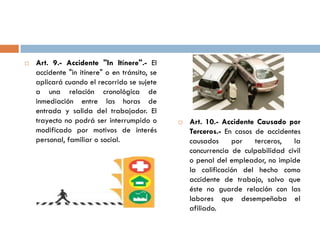  Art. 9.- Accidente "In Itínere".- El
accidente "in itínere" o en tránsito, se
aplicará cuando el recorrido se sujete
a una relación cronológica de
inmediación entre las horas de
entrada y salida del trabajador. El
trayecto no podrá ser interrumpido o
modificado por motivos de interés
personal, familiar o social.
 Art. 10.- Accidente Causado por
Terceros.- En casos de accidentes
causados por terceros, la
concurrencia de culpabilidad civil
o penal del empleador, no impide
la calificación del hecho como
accidente de trabajo, salvo que
éste no guarde relación con las
labores que desempeñaba el
afiliado.
 