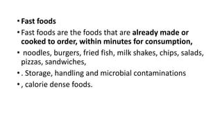 • Fast foods
• Fast foods are the foods that are already made or
cooked to order, within minutes for consumption,
• noodles, burgers, fried fish, milk shakes, chips, salads,
pizzas, sandwiches,
• . Storage, handling and microbial contaminations
• , calorie dense foods.
 