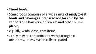 • Street foods
• Street foods comprise of a wide range of readyto-eat
foods and beverages, prepared and/or sold by the
vendors and hawkers, on streets and other public
places,
• e.g. idly, wada, dosa, chat items,
• . They may be contaminated with pathogenic
organisms, unless hygienically prepared.
 