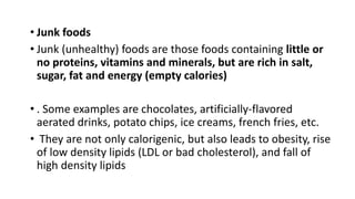 • Junk foods
• Junk (unhealthy) foods are those foods containing little or
no proteins, vitamins and minerals, but are rich in salt,
sugar, fat and energy (empty calories)
• . Some examples are chocolates, artificially-flavored
aerated drinks, potato chips, ice creams, french fries, etc.
• They are not only calorigenic, but also leads to obesity, rise
of low density lipids (LDL or bad cholesterol), and fall of
high density lipids
 