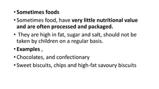 •Sometimes foods
•Sometimes food, have very little nutritional value
and are often processed and packaged.
• They are high in fat, sugar and salt, should not be
taken by children on a regular basis.
•Examples ,
•Chocolates, and confectionary
•Sweet biscuits, chips and high-fat savoury biscuits
 