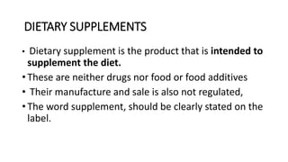 DIETARY SUPPLEMENTS
• Dietary supplement is the product that is intended to
supplement the diet.
• These are neither drugs nor food or food additives
• Their manufacture and sale is also not regulated,
• The word supplement, should be clearly stated on the
label.
 
