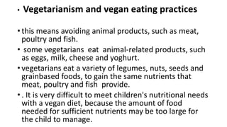 • Vegetarianism and vegan eating practices
• this means avoiding animal products, such as meat,
poultry and fish.
• some vegetarians eat animal-related products, such
as eggs, milk, cheese and yoghurt.
• vegetarians eat a variety of legumes, nuts, seeds and
grainbased foods, to gain the same nutrients that
meat, poultry and fish provide.
• . It is very difficult to meet children's nutritional needs
with a vegan diet, because the amount of food
needed for sufficient nutrients may be too large for
the child to manage.
 