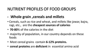 NUTRIENT PROFILES OF FOOD GROUPS
• .Whole grain ,cereals and millets
• Cereals, such as rice and wheat, and millets like jowar, bajra,
ragi, etc., are the cheapest sources of calories
• 70-80% of the calories in the diet
• majority of population, in our country depends on these
foods
• Most cereal grains contain 6-12% proteins.
• cereal proteins are deficient in essential amino acid
 