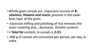 • Whole grain cereals are important sources of B-
vitamins, thiamin and niacin ,present in the outer
bran layer of the grain.
• Excessive milling and polishing of rice removes the
outer covering and, , decreases thiamin content.
• • Total fat content, in cereals is 2-5%
• .400 g of cereals are consumed per person, per day, in
India.
 