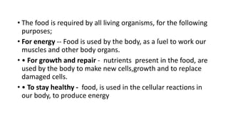 • The food is required by all living organisms, for the following
purposes;
• For energy -- Food is used by the body, as a ſuel to work our
muscles and other body organs.
• • For growth and repair - nutrients present in the food, are
used by the body to make new cells,growth and to replace
damaged cells.
• • To stay healthy - food, is used in the cellular reactions in
our body, to produce energy
 