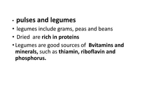• pulses and legumes
• legumes include grams, peas and beans
• Dried are rich in proteins
• Legumes are good sources of Bvitamins and
minerals, such as thiamin, riboflavin and
phosphorus.
 