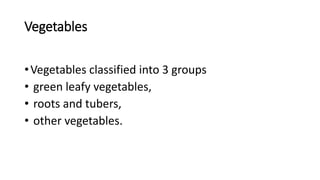 Vegetables
•Vegetables classified into 3 groups
• green leafy vegetables,
• roots and tubers,
• other vegetables.
 