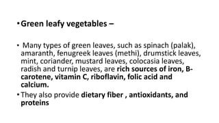•Green leafy vegetables –
• Many types of green leaves, such as spinach (palak),
amaranth, fenugreek leaves (methi), drumstick leaves,
mint, coriander, mustard leaves, colocasia leaves,
radish and turnip leaves, are rich sources of iron, B-
carotene, vitamin C, riboflavin, folic acid and
calcium.
• They also provide dietary fiber , antioxidants, and
proteins
 