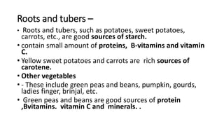 Roots and tubers –
• Roots and tubers, such as potatoes, sweet potatoes,
carrots, etc., are good sources of starch.
• contain small amount of proteins, B-vitamins and vitamin
C.
• Yellow sweet potatoes and carrots are rich sources of
carotene.
• Other vegetables
• - These include green peas and beans, pumpkin, gourds,
ladies finger, brinjal, etc.
• Green peas and beans are good sources of protein
,Bvitamins. vitamin C and minerals. .
 
