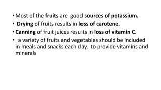 • Most of the fruits are good sources of potassium.
• Drying of fruits results in loss of carotene.
• Canning of fruit juices results in loss of vitamin C.
• a variety of fruits and vegetables should be included
in meals and snacks each day. to provide vitamins and
minerals
 